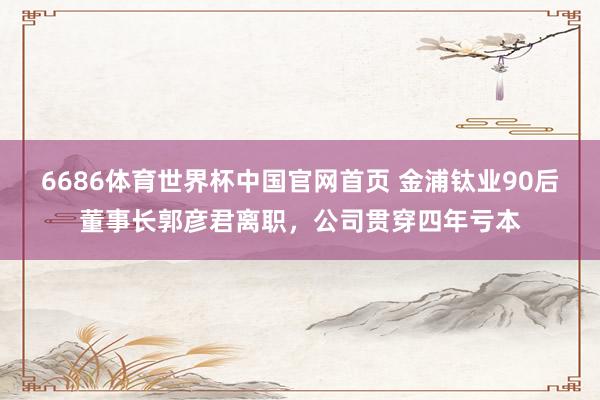 6686体育世界杯中国官网首页 金浦钛业90后董事长郭彦君离职，公司贯穿四年亏本