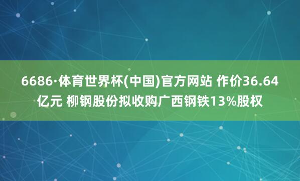 6686·体育世界杯(中国)官方网站 作价36.64亿元 柳钢股份拟收购广西钢铁13%股权