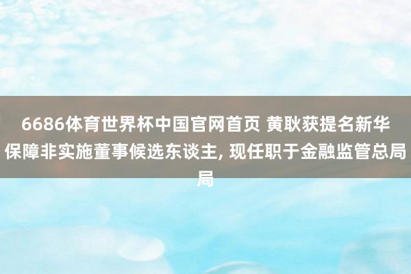 6686体育世界杯中国官网首页 黄耿获提名新华保障非实施董事候选东谈主， 现任职于金融监管总局
