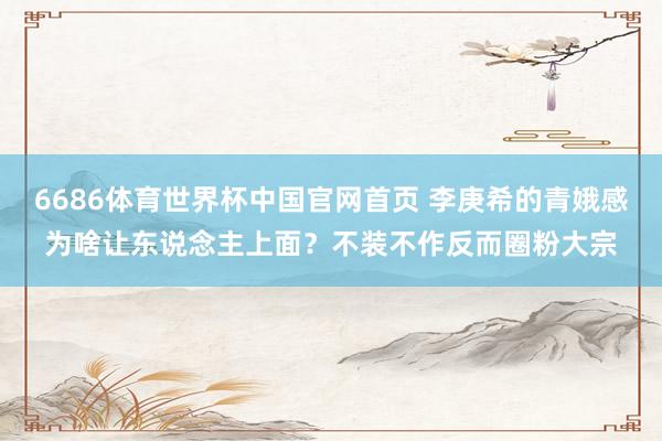 6686体育世界杯中国官网首页 李庚希的青娥感为啥让东说念主上面?不装不作反而圈粉大宗