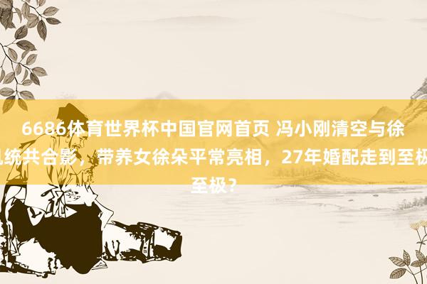 6686体育世界杯中国官网首页 冯小刚清空与徐帆统共合影，带养女徐朵平常亮相，27年婚配走到至极？