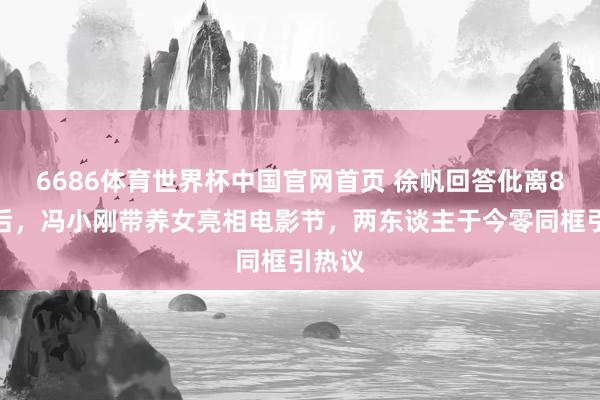 6686体育世界杯中国官网首页 徐帆回答仳离8个月后，冯小刚带养女亮相电影节，两东谈主于今零同框引热议
