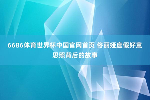 6686体育世界杯中国官网首页 佟丽娅度假好意思照背后的故事