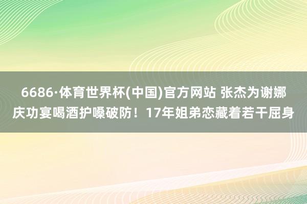 6686·体育世界杯(中国)官方网站 张杰为谢娜庆功宴喝酒护嗓破防！17年姐弟恋藏着若干屈身