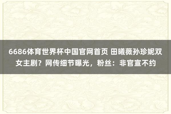 6686体育世界杯中国官网首页 田曦薇孙珍妮双女主剧？网传细节曝光，粉丝：非官宣不约