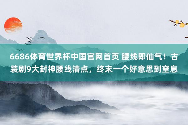 6686体育世界杯中国官网首页 腰线即仙气！古装剧9大封神腰线清点，终末一个好意思到窒息