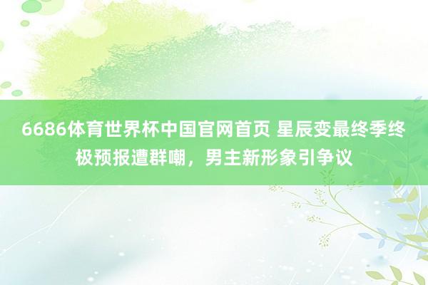 6686体育世界杯中国官网首页 星辰变最终季终极预报遭群嘲,男主新形象引争议