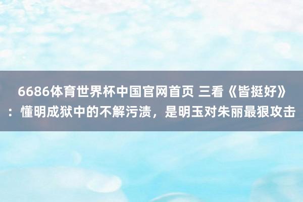 6686体育世界杯中国官网首页 三看《皆挺好》:懂明成狱中的不解污渍,是明玉对朱丽最狠攻击