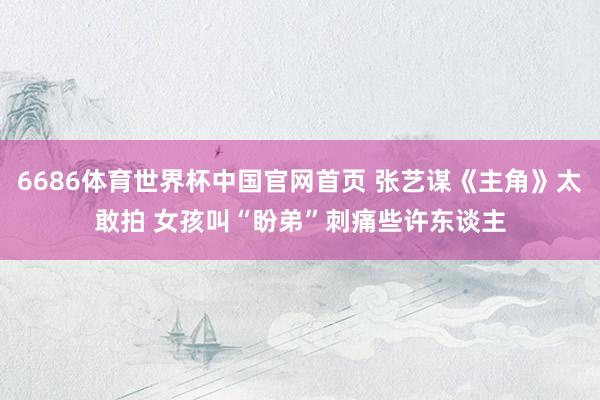 6686体育世界杯中国官网首页 张艺谋《主角》太敢拍 女孩叫“盼弟”刺痛些许东谈主