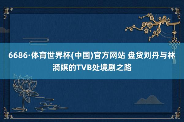 6686·体育世界杯(中国)官方网站 盘货刘丹与林漪娸的TVB处境剧之路