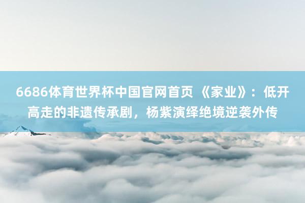 6686体育世界杯中国官网首页 《家业》:低开高走的非遗传承剧,杨紫演绎绝境逆袭外传