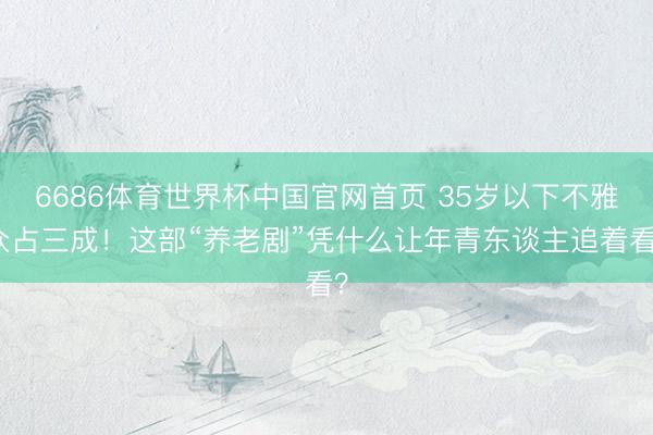 6686体育世界杯中国官网首页 35岁以下不雅众占三成！这部“养老剧”凭什么让年青东谈主追着看？