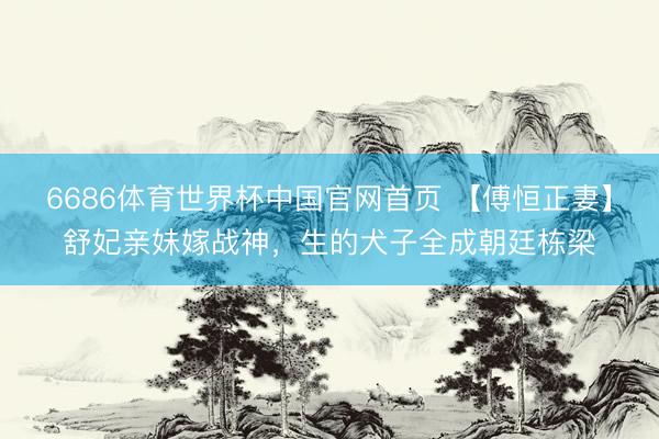 6686体育世界杯中国官网首页 【傅恒正妻】舒妃亲妹嫁战神，生的犬子全成朝廷栋梁