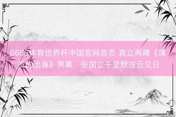 6686体育世界杯中国官网首页 袁立再曝《演员的出身》黑幕，张国立千里默拨云见日