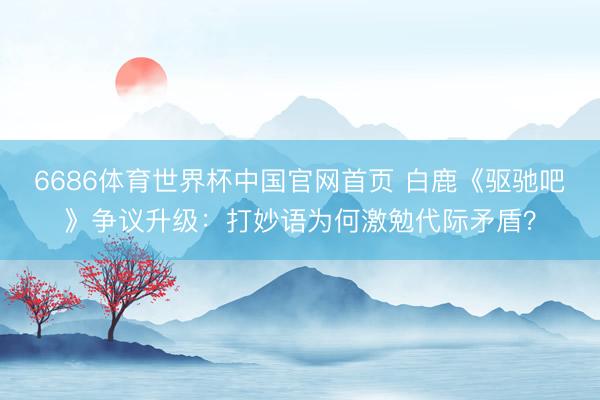 6686体育世界杯中国官网首页 白鹿《驱驰吧》争议升级：打妙语为何激勉代际矛盾？