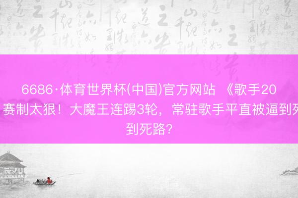 6686·体育世界杯(中国)官方网站 《歌手2026》赛制太狠！大魔王连踢3轮，常驻歌手平直被逼到死路？