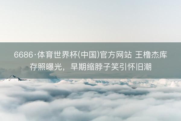 6686·体育世界杯(中国)官方网站 王橹杰库存照曝光，早期缩脖子笑引怀旧潮
