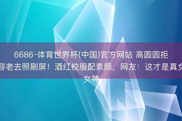 6686·体育世界杯(中国)官方网站 高圆圆拒整容老去照刷屏！酒红校服配素颜，网友：这才是真女神