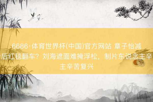 6686·体育世界杯(中国)官方网站 章子怡减重七斤后红毯翻车？刘海遮面难掩浮松，制片东说念主辛苦复兴