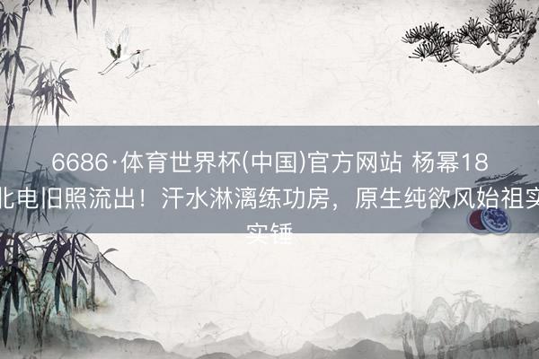 6686·体育世界杯(中国)官方网站 杨幂18岁北电旧照流出！汗水淋漓练功房，原生纯欲风始祖实锤