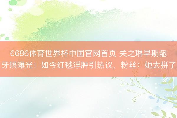 6686体育世界杯中国官网首页 关之琳早期龅牙照曝光！如今红毯浮肿引热议，粉丝：她太拼了