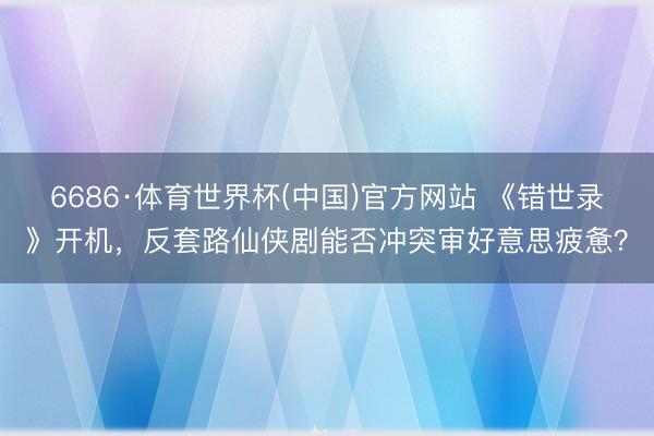 6686·体育世界杯(中国)官方网站 《错世录》开机,反套路仙侠剧能否冲突审好意思疲惫?