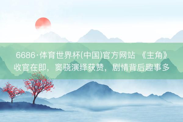 6686·体育世界杯(中国)官方网站 《主角》收官在即，窦骁演绎获赞，剧情背后趣事多