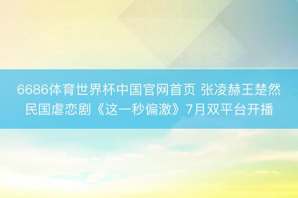 6686体育世界杯中国官网首页 张凌赫王楚然民国虐恋剧《这一秒偏激》7月双平台开播
