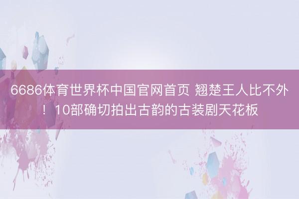 6686体育世界杯中国官网首页 翘楚王人比不外!10部确切拍出古韵的古装剧天花板