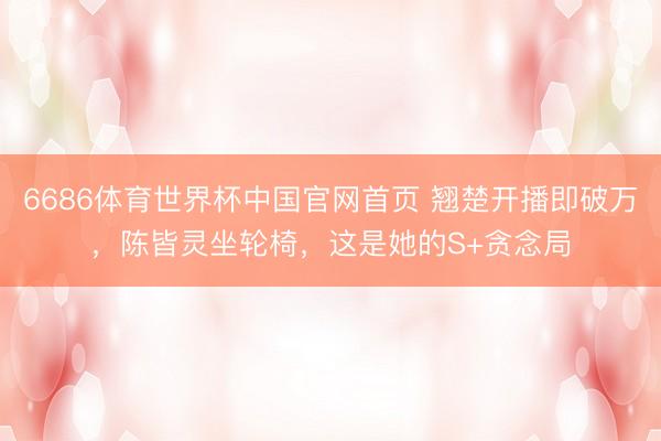 6686体育世界杯中国官网首页 翘楚开播即破万，陈皆灵坐轮椅，这是她的S+贪念局