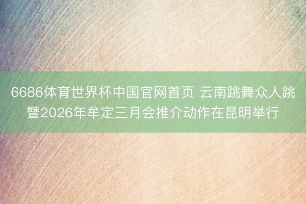 6686体育世界杯中国官网首页 云南跳舞众人跳暨2026年牟定三月会推介动作在昆明举行