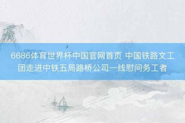 6686体育世界杯中国官网首页 中国铁路文工团走进中铁五局路桥公司一线慰问务工者