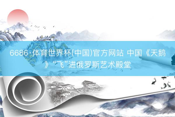 6686·体育世界杯(中国)官方网站 中国《天鹅》“飞”进俄罗斯艺术殿堂