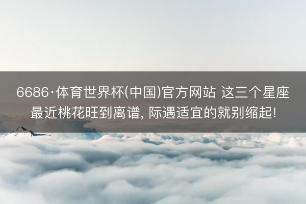 6686·体育世界杯(中国)官方网站 这三个星座最近桃花旺到离谱， 际遇适宜的就别缩起!