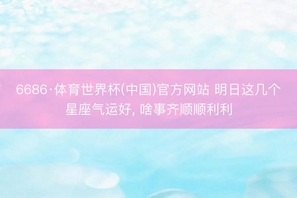 6686·体育世界杯(中国)官方网站 明日这几个星座气运好， 啥事齐顺顺利利