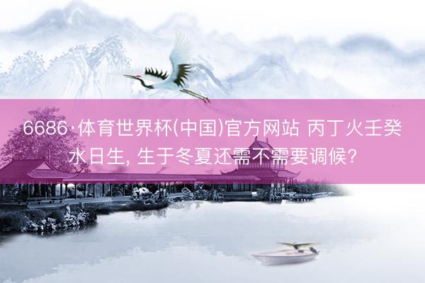 6686·体育世界杯(中国)官方网站 丙丁火壬癸水日生， 生于冬夏还需不需要调候?