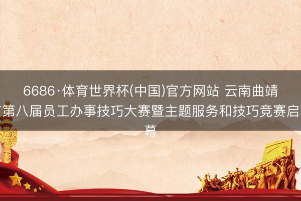 6686·体育世界杯(中国)官方网站 云南曲靖市第八届员工办事技巧大赛暨主题服务和技巧竞赛启幕