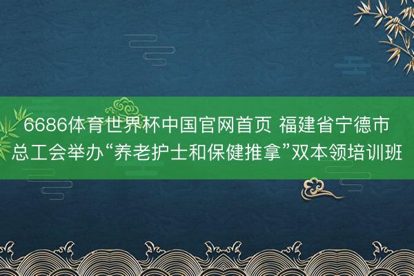 6686体育世界杯中国官网首页 福建省宁德市总工会举办“养老护士和保健推拿”双本领培训班