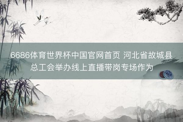 6686体育世界杯中国官网首页 河北省故城县总工会举办线上直播带岗专场作为