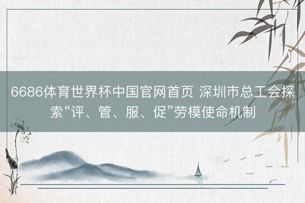 6686体育世界杯中国官网首页 深圳市总工会探索“评、管、服、促”劳模使命机制