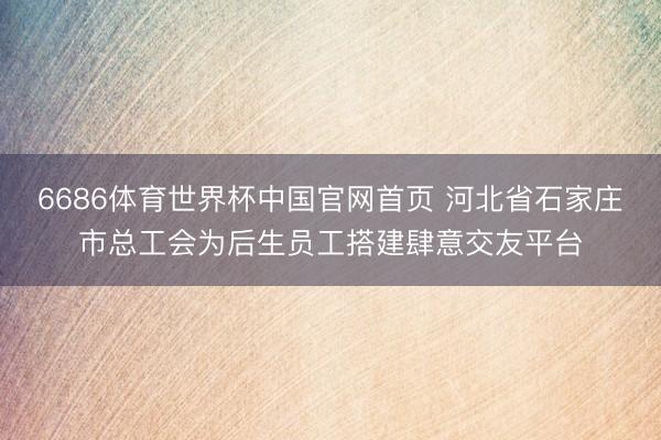 6686体育世界杯中国官网首页 河北省石家庄市总工会为后生员工搭建肆意交友平台