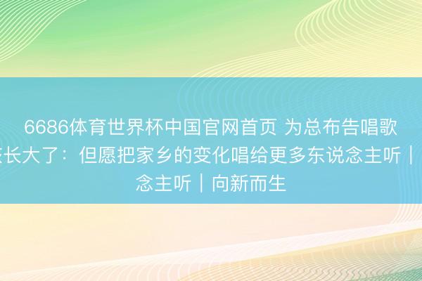 6686体育世界杯中国官网首页 为总布告唱歌的小女孩长大了：但愿把家乡的变化唱给更多东说念主听｜向新而生