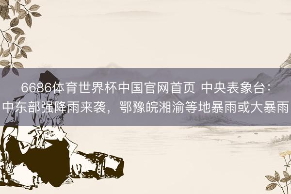 6686体育世界杯中国官网首页 中央表象台：中东部强降雨来袭，鄂豫皖湘渝等地暴雨或大暴雨