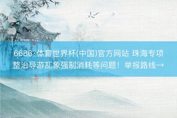 6686·体育世界杯(中国)官方网站 珠海专项整治导游乱象强制消耗等问题！举报路线→