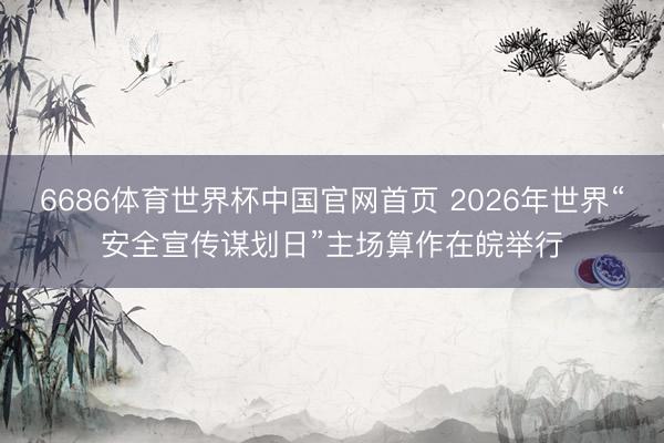 6686体育世界杯中国官网首页 2026年世界“安全宣传谋划日”主场算作在皖举行