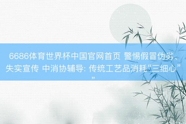 6686体育世界杯中国官网首页 警惕假冒伪劣、失实宣传 中消协辅导: 传统工艺品消耗“三细心”