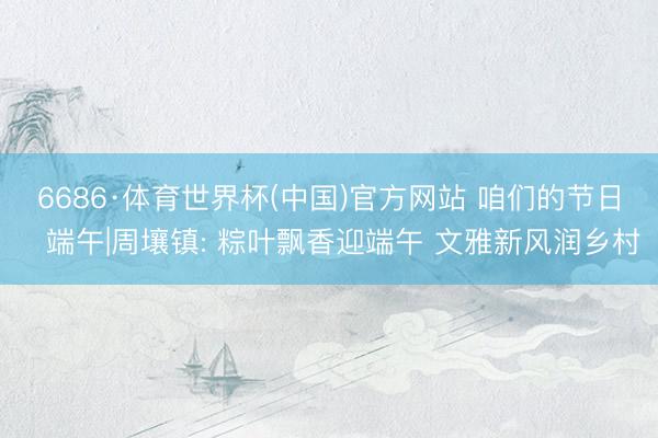 6686·体育世界杯(中国)官方网站 咱们的节日・端午|周壤镇: 粽叶飘香迎端午 文雅新风润乡村