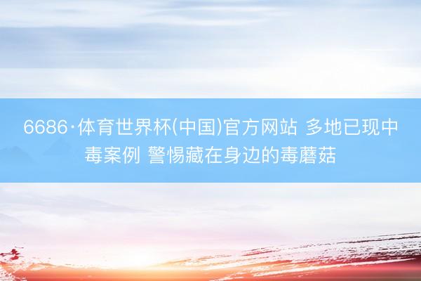 6686·体育世界杯(中国)官方网站 多地已现中毒案例 警惕藏在身边的毒蘑菇