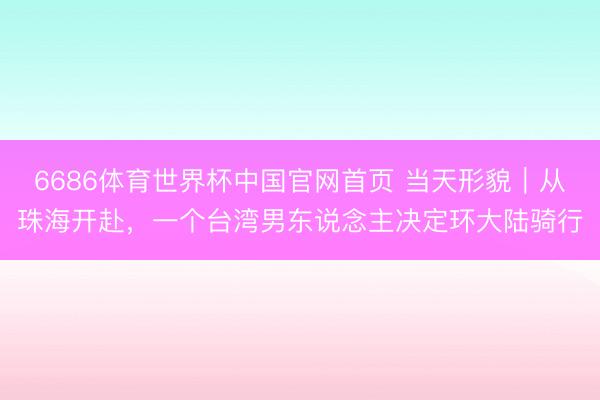 6686体育世界杯中国官网首页 当天形貌｜从珠海开赴，一个台湾男东说念主决定环大陆骑行