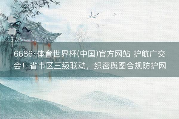 6686·体育世界杯(中国)官方网站 护航广交会！省市区三级联动，织密舆图合规防护网